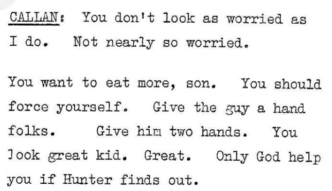 Callan: You don't look as worried as I do. Not nearly so worried. You want to eat more, son. You should force yourself. Give the guy a hand folks. Give him two hands. You look great kid. Great. Only God help you if Hunter finds out.
