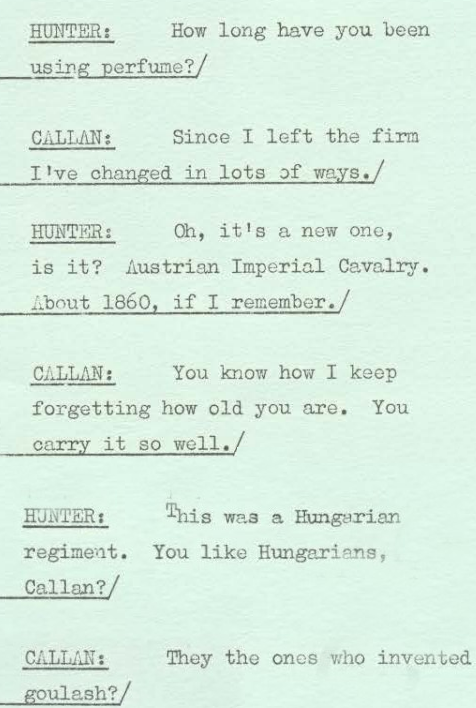 Hunter: How long have you been using perfume? Callan: Since I left the firm I've changed in lots of ways. Hunter: Oh, it's a new one is it? Australian Imperial Cavalry. About 1860, if I remember. allan: You know how I keep forgetting how old you are. You carry it so well. Hunter: This was a Hungarian regiment. You like Hungarians, Callan? Callan: They the ones who invented goulash?