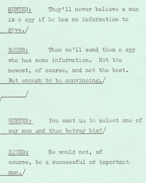 hunter: they'll never believe a man is a spy if he has no information to give bauer: then we'll send them a spy who has some information. not the newest, of course, and not the best. but enough to be convincing. hunter: you want us to select one of our men and then betray him? bauer: he would not, of course, be a successful of important man