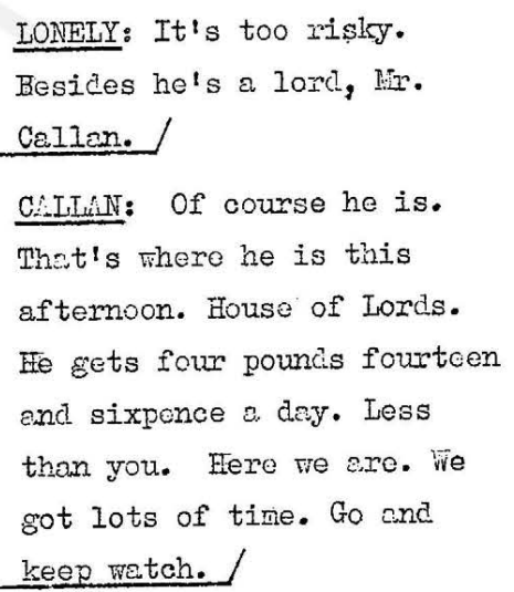 Lonely: It's too risky. Besides he's a lord, Mr Callan. Callan: Of course he is. That's where he is this afternoon. House of Lords. He gets four pounds fourteen and sixpence a day. Less than you. Here we are. We got lots of time. Go and keep watch.