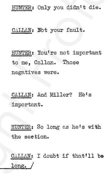 Hunter: only you didn't die. Callan: not your fault Hunter: you're not important to me, Callan. Those negatives were. Callan: And Miller? He's important. Hunter: So long as he's with the section. Callan: I doubt if that'll be long.