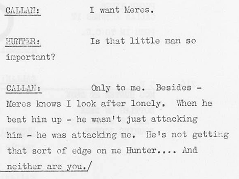 Callan: I want Meres Hunter: Is that little man so important? Callan: Only to me. Besides - Meres knows I look after Lonely. When he beat him up - he wasn't just attacking him - he was attacking me. He's not getting that sort of edge on me Hunter... and neither are you.